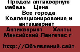 Продам антикварную мебель  › Цена ­ 200 000 - Все города Коллекционирование и антиквариат » Антиквариат   . Ханты-Мансийский,Лангепас г.